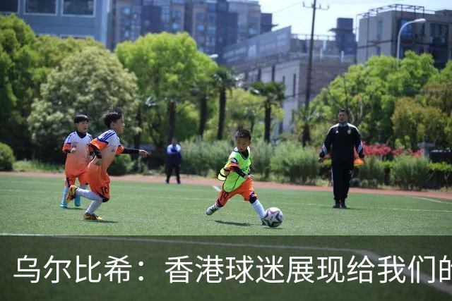 乌尔比希：香港球迷展现给我们的这种狂热真的非常特别